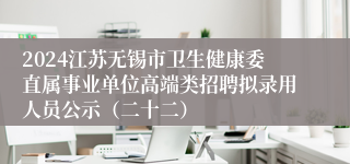 2024江苏无锡市卫生健康委直属事业单位高端类招聘拟录用人员公示（二十二）