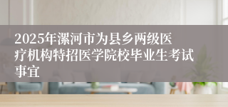 2025年漯河市为县乡两级医疗机构特招医学院校毕业生考试事宜