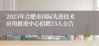 2025年合肥市国际先进技术应用推进中心招聘25人公告