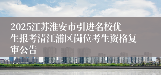2025江苏淮安市引进名校优生报考清江浦区岗位考生资格复审公告