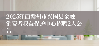 2025江西赣州市兴国县金融消费者权益保护中心招聘2人公告