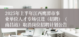 2025年上半年江西鹰潭市事业单位人才专场引进（招聘）（南昌站）取消岗位招聘计划公告