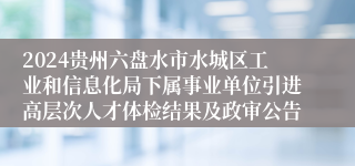 2024贵州六盘水市水城区工业和信息化局下属事业单位引进高层次人才体检结果及政审公告