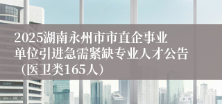 2025湖南永州市市直企事业单位引进急需紧缺专业人才公告（医卫类165人）