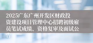 2025广东广州开发区财政投资建设项目管理中心招聘初级雇员笔试成绩、资格复审及面试公告