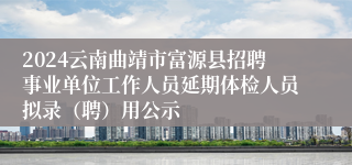 2024云南曲靖市富源县招聘事业单位工作人员延期体检人员拟录（聘）用公示
