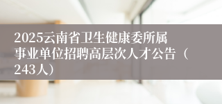 2025云南省卫生健康委所属事业单位招聘高层次人才公告（243人）