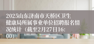 2025山东济南市天桥区卫生健康局所属事业单位招聘报名情况统计（截至2月27日16:00）
