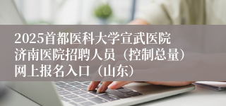 2025首都医科大学宣武医院济南医院招聘人员（控制总量）网上报名入口（山东）