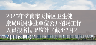 2025年济南市天桥区卫生健康局所属事业单位公开招聘工作人员报名情况统计（截至2月27日16:00）