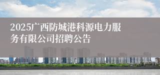 2025广西防城港科源电力服务有限公司招聘公告