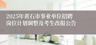 2025年黄石市事业单位招聘岗位计划调整及考生改报公告