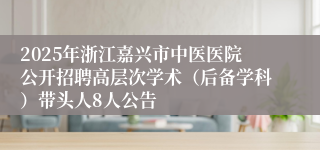 2025年浙江嘉兴市中医医院公开招聘高层次学术（后备学科）带头人8人公告
