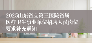 2025山东省立第三医院省属医疗卫生事业单位招聘人员岗位要求补充通知