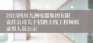 2025四川九洲电器集团有限责任公司关于招聘天线工程师拟录用人员公示