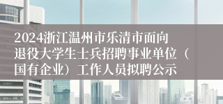 2024浙江温州市乐清市面向退役大学生士兵招聘事业单位（国有企业）工作人员拟聘公示