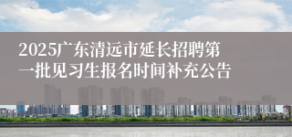 2025广东清远市延长招聘第一批见习生报名时间补充公告