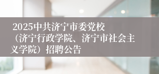  2025中共济宁市委党校 （济宁行政学院、济宁市社会主义学院）招聘公告