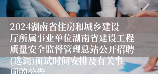 2024湖南省住房和城乡建设厅所属事业单位湖南省建设工程质量安全监督管理总站公开招聘(选调)面试时间安排及有关事项的公告