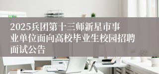 2025兵团第十三师新星市事业单位面向高校毕业生校园招聘面试公告