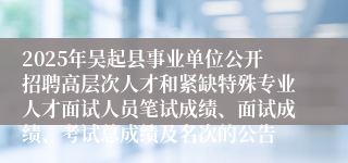 2025年吴起县事业单位公开招聘高层次人才和紧缺特殊专业人才面试人员笔试成绩、面试成绩、考试总成绩及名次的公告