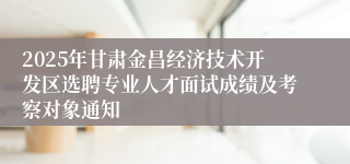 2025年甘肃金昌经济技术开发区选聘专业人才面试成绩及考察对象通知