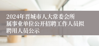 2024年晋城市人大常委会所属事业单位公开招聘工作人员拟聘用人员公示