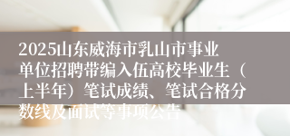 2025山东威海市乳山市事业单位招聘带编入伍高校毕业生（上半年）笔试成绩、笔试合格分数线及面试等事项公告