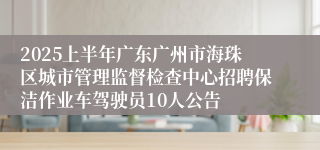 2025上半年广东广州市海珠区城市管理监督检查中心招聘保洁作业车驾驶员10人公告