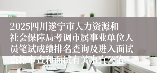 2025四川遂宁市人力资源和社会保障局考调市属事业单位人员笔试成绩排名查询及进入面试资格审查和面试有关事宜公告