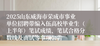 2025山东威海市荣成市事业单位招聘带编入伍高校毕业生（上半年）笔试成绩、笔试合格分数线及面试等事项公告