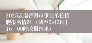 2025云南普洱市事业单位招聘报名情况 （截至2月28日16：00时改报结束）