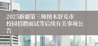 2025新疆第三师图木舒克市校园招聘面试等后续有关事项公告