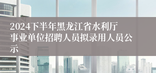 2024下半年黑龙江省水利厅事业单位招聘人员拟录用人员公示