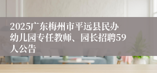 2025广东梅州市平远县民办幼儿园专任教师、园长招聘59人公告