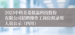 2025中科美菱低温科技股份有限公司招聘操作工岗位拟录用人员公示（四川）