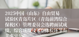 2025中国（山东）自由贸易试验区青岛片区（青岛前湾综合保税区）管理委员会选聘面试成绩、综合成绩及考察体检环节有关事宜公告