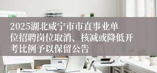 2025湖北咸宁市市直事业单位招聘岗位取消、核减或降低开考比例予以保留公告