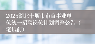 2025湖北十堰市市直事业单位统一招聘岗位计划调整公告（笔试前）