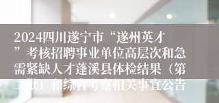 2024四川遂宁市“遂州英才”考核招聘事业单位高层次和急需紧缺人才蓬溪县体检结果（第二批）和综合考察相关事宜公告