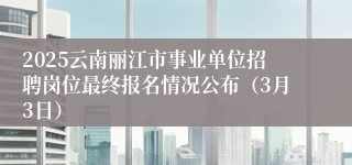 2025云南丽江市事业单位招聘岗位最终报名情况公布（3月3日）