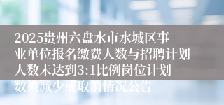2025贵州六盘水市水城区事业单位报名缴费人数与招聘计划人数未达到3:1比例岗位计划数被减少或取消情况公告