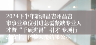 2024下半年新疆昌吉州昌吉市事业单位引进急需紧缺专业人才暨“千硕进昌”引才 专项行动政审、体检人员结果公示