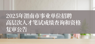 2025年渭南市事业单位招聘高层次人才笔试成绩查询和资格复审公告