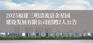2025福建三明清流县金星园建设发展有限公司招聘2人公告