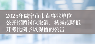 2025年咸宁市市直事业单位公开招聘岗位取消、核减或降低开考比例予以保留的公告