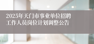 2025年天门市事业单位招聘工作人员岗位计划调整公告