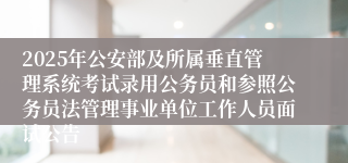 2025年公安部及所属垂直管理系统考试录用公务员和参照公务员法管理事业单位工作人员面试公告