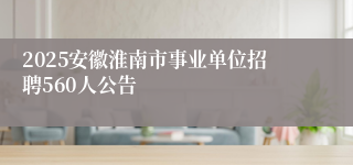 2025安徽淮南市事业单位招聘560人公告