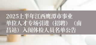 2025上半年江西鹰潭市事业单位人才专场引进（招聘）（南昌站）入闱体检人员名单公告